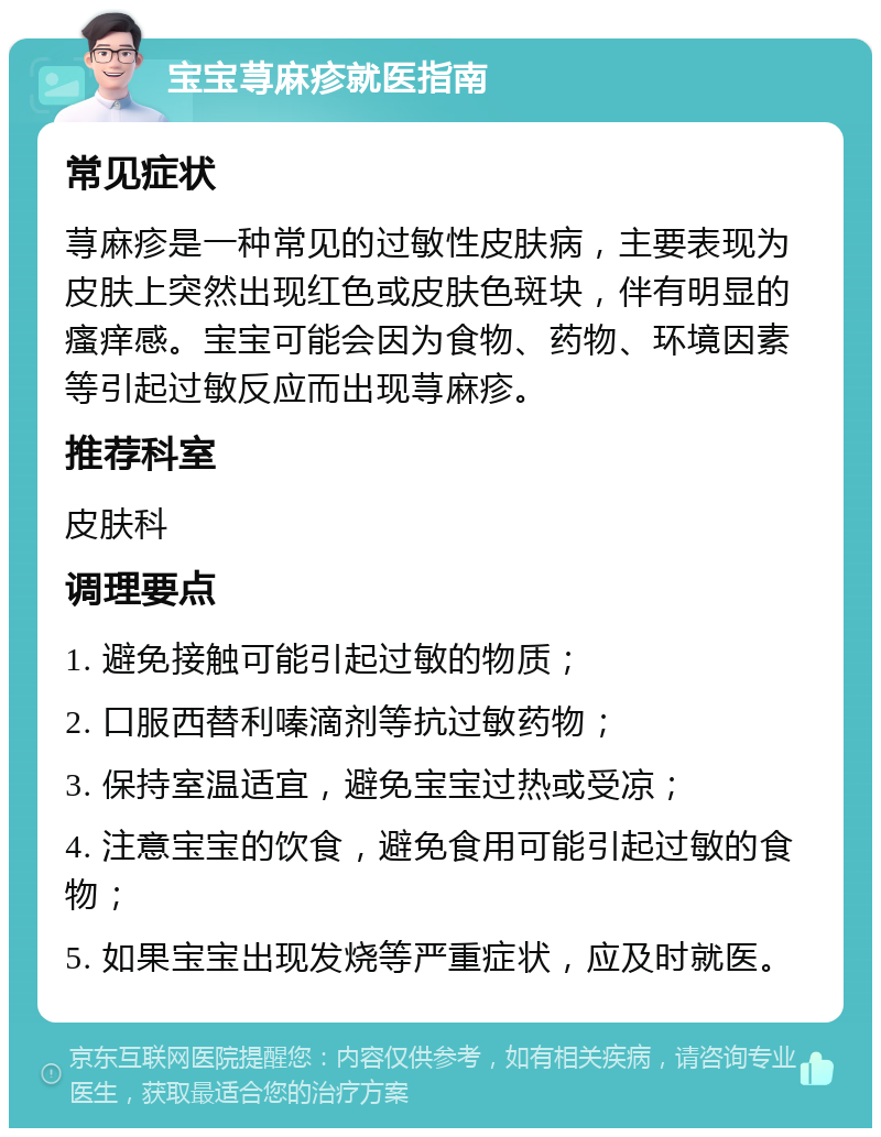 宝宝荨麻疹就医指南 常见症状 荨麻疹是一种常见的过敏性皮肤病，主要表现为皮肤上突然出现红色或皮肤色斑块，伴有明显的瘙痒感。宝宝可能会因为食物、药物、环境因素等引起过敏反应而出现荨麻疹。 推荐科室 皮肤科 调理要点 1. 避免接触可能引起过敏的物质； 2. 口服西替利嗪滴剂等抗过敏药物； 3. 保持室温适宜，避免宝宝过热或受凉； 4. 注意宝宝的饮食，避免食用可能引起过敏的食物； 5. 如果宝宝出现发烧等严重症状，应及时就医。