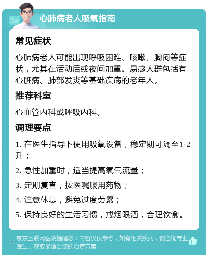 心肺病老人吸氧指南 常见症状 心肺病老人可能出现呼吸困难、咳嗽、胸闷等症状，尤其在活动后或夜间加重。易感人群包括有心脏病、肺部发炎等基础疾病的老年人。 推荐科室 心血管内科或呼吸内科。 调理要点 1. 在医生指导下使用吸氧设备，稳定期可调至1-2升； 2. 急性加重时，适当提高氧气流量； 3. 定期复查，按医嘱服用药物； 4. 注意休息，避免过度劳累； 5. 保持良好的生活习惯，戒烟限酒，合理饮食。