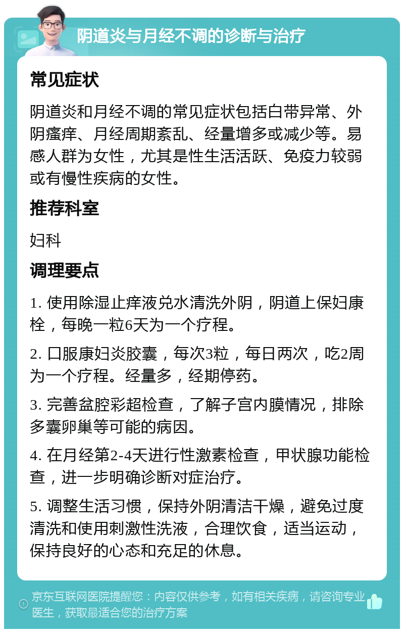 阴道炎与月经不调的诊断与治疗 常见症状 阴道炎和月经不调的常见症状包括白带异常、外阴瘙痒、月经周期紊乱、经量增多或减少等。易感人群为女性，尤其是性生活活跃、免疫力较弱或有慢性疾病的女性。 推荐科室 妇科 调理要点 1. 使用除湿止痒液兑水清洗外阴，阴道上保妇康栓，每晚一粒6天为一个疗程。 2. 口服康妇炎胶囊，每次3粒，每日两次，吃2周为一个疗程。经量多，经期停药。 3. 完善盆腔彩超检查，了解子宫内膜情况，排除多囊卵巢等可能的病因。 4. 在月经第2-4天进行性激素检查，甲状腺功能检查，进一步明确诊断对症治疗。 5. 调整生活习惯，保持外阴清洁干燥，避免过度清洗和使用刺激性洗液，合理饮食，适当运动，保持良好的心态和充足的休息。