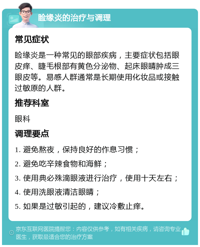 睑缘炎的治疗与调理 常见症状 睑缘炎是一种常见的眼部疾病，主要症状包括眼皮痒、睫毛根部有黄色分泌物、起床眼睛肿成三眼皮等。易感人群通常是长期使用化妆品或接触过敏原的人群。 推荐科室 眼科 调理要点 1. 避免熬夜，保持良好的作息习惯； 2. 避免吃辛辣食物和海鲜； 3. 使用典必殊滴眼液进行治疗，使用十天左右； 4. 使用洗眼液清洁眼睛； 5. 如果是过敏引起的，建议冷敷止痒。