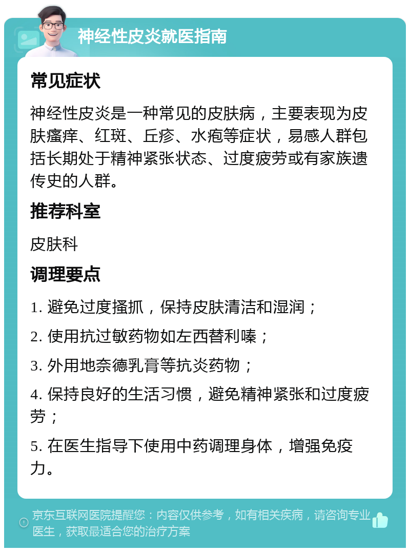 神经性皮炎就医指南 常见症状 神经性皮炎是一种常见的皮肤病，主要表现为皮肤瘙痒、红斑、丘疹、水疱等症状，易感人群包括长期处于精神紧张状态、过度疲劳或有家族遗传史的人群。 推荐科室 皮肤科 调理要点 1. 避免过度搔抓，保持皮肤清洁和湿润； 2. 使用抗过敏药物如左西替利嗪； 3. 外用地奈德乳膏等抗炎药物； 4. 保持良好的生活习惯，避免精神紧张和过度疲劳； 5. 在医生指导下使用中药调理身体，增强免疫力。