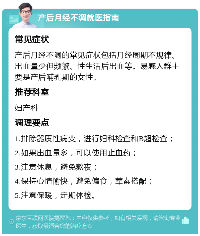 产后月经不调就医指南 常见症状 产后月经不调的常见症状包括月经周期不规律、出血量少但频繁、性生活后出血等。易感人群主要是产后哺乳期的女性。 推荐科室 妇产科 调理要点 1.排除器质性病变，进行妇科检查和B超检查； 2.如果出血量多，可以使用止血药； 3.注意休息，避免熬夜； 4.保持心情愉快，避免偏食，荤素搭配； 5.注意保暖，定期体检。