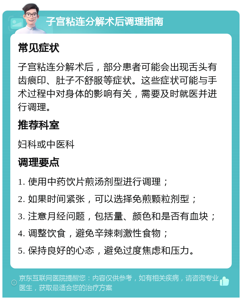 子宫粘连分解术后调理指南 常见症状 子宫粘连分解术后，部分患者可能会出现舌头有齿痕印、肚子不舒服等症状。这些症状可能与手术过程中对身体的影响有关，需要及时就医并进行调理。 推荐科室 妇科或中医科 调理要点 1. 使用中药饮片煎汤剂型进行调理； 2. 如果时间紧张，可以选择免煎颗粒剂型； 3. 注意月经问题，包括量、颜色和是否有血块； 4. 调整饮食，避免辛辣刺激性食物； 5. 保持良好的心态，避免过度焦虑和压力。