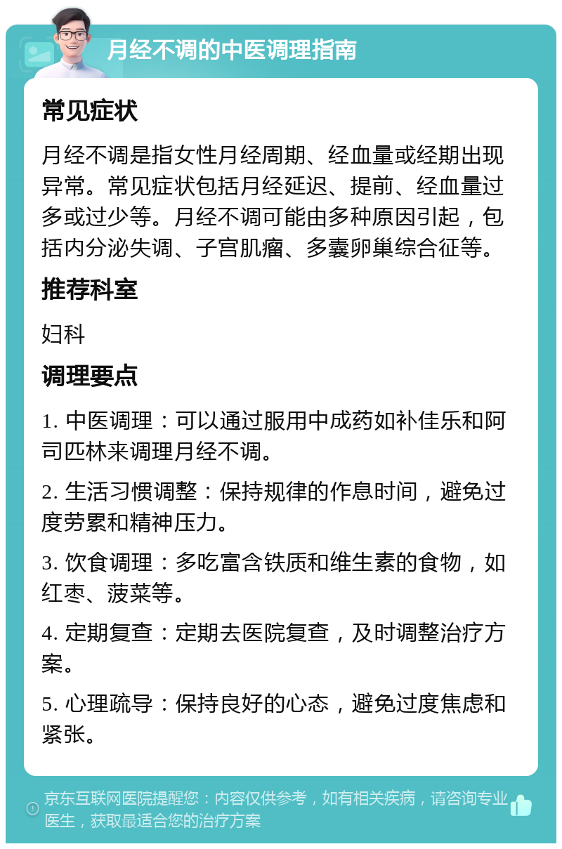 月经不调的中医调理指南 常见症状 月经不调是指女性月经周期、经血量或经期出现异常。常见症状包括月经延迟、提前、经血量过多或过少等。月经不调可能由多种原因引起，包括内分泌失调、子宫肌瘤、多囊卵巢综合征等。 推荐科室 妇科 调理要点 1. 中医调理：可以通过服用中成药如补佳乐和阿司匹林来调理月经不调。 2. 生活习惯调整：保持规律的作息时间，避免过度劳累和精神压力。 3. 饮食调理：多吃富含铁质和维生素的食物，如红枣、菠菜等。 4. 定期复查：定期去医院复查，及时调整治疗方案。 5. 心理疏导：保持良好的心态，避免过度焦虑和紧张。