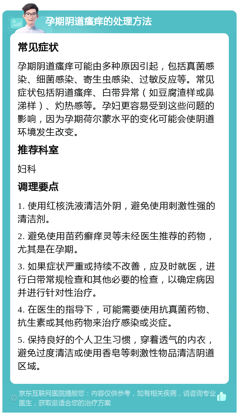 孕期阴道瘙痒的处理方法 常见症状 孕期阴道瘙痒可能由多种原因引起，包括真菌感染、细菌感染、寄生虫感染、过敏反应等。常见症状包括阴道瘙痒、白带异常（如豆腐渣样或鼻涕样）、灼热感等。孕妇更容易受到这些问题的影响，因为孕期荷尔蒙水平的变化可能会使阴道环境发生改变。 推荐科室 妇科 调理要点 1. 使用红核洗液清洁外阴，避免使用刺激性强的清洁剂。 2. 避免使用苗药癣痒灵等未经医生推荐的药物，尤其是在孕期。 3. 如果症状严重或持续不改善，应及时就医，进行白带常规检查和其他必要的检查，以确定病因并进行针对性治疗。 4. 在医生的指导下，可能需要使用抗真菌药物、抗生素或其他药物来治疗感染或炎症。 5. 保持良好的个人卫生习惯，穿着透气的内衣，避免过度清洁或使用香皂等刺激性物品清洁阴道区域。