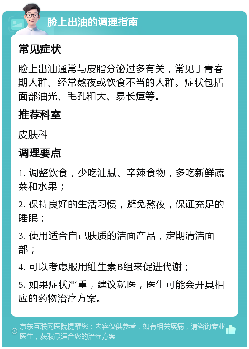 脸上出油的调理指南 常见症状 脸上出油通常与皮脂分泌过多有关，常见于青春期人群、经常熬夜或饮食不当的人群。症状包括面部油光、毛孔粗大、易长痘等。 推荐科室 皮肤科 调理要点 1. 调整饮食，少吃油腻、辛辣食物，多吃新鲜蔬菜和水果； 2. 保持良好的生活习惯，避免熬夜，保证充足的睡眠； 3. 使用适合自己肤质的洁面产品，定期清洁面部； 4. 可以考虑服用维生素B组来促进代谢； 5. 如果症状严重，建议就医，医生可能会开具相应的药物治疗方案。