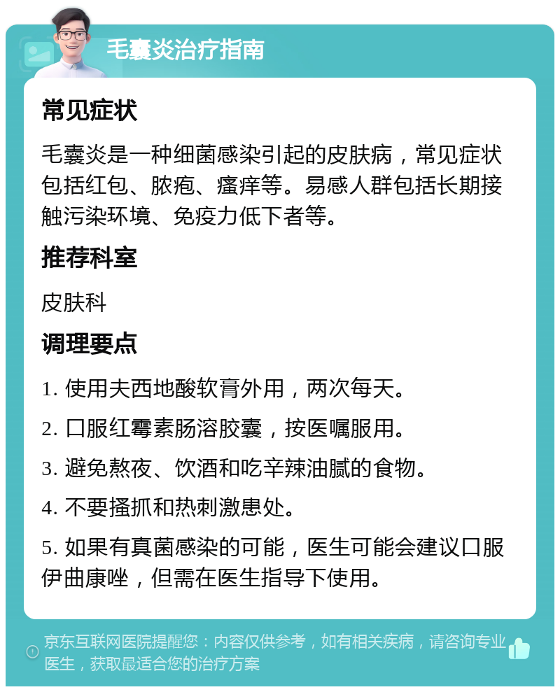 毛囊炎治疗指南 常见症状 毛囊炎是一种细菌感染引起的皮肤病，常见症状包括红包、脓疱、瘙痒等。易感人群包括长期接触污染环境、免疫力低下者等。 推荐科室 皮肤科 调理要点 1. 使用夫西地酸软膏外用，两次每天。 2. 口服红霉素肠溶胶囊，按医嘱服用。 3. 避免熬夜、饮酒和吃辛辣油腻的食物。 4. 不要搔抓和热刺激患处。 5. 如果有真菌感染的可能，医生可能会建议口服伊曲康唑，但需在医生指导下使用。