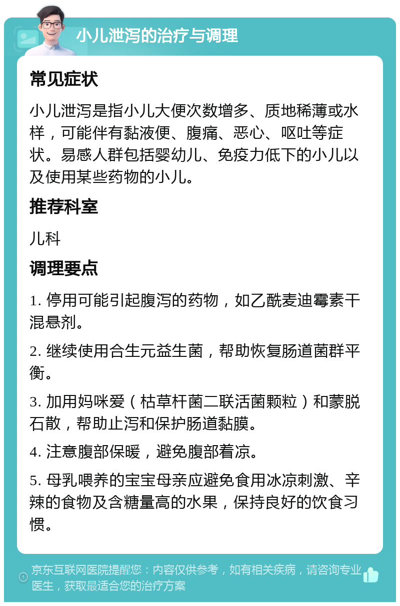 小儿泄泻的治疗与调理 常见症状 小儿泄泻是指小儿大便次数增多、质地稀薄或水样，可能伴有黏液便、腹痛、恶心、呕吐等症状。易感人群包括婴幼儿、免疫力低下的小儿以及使用某些药物的小儿。 推荐科室 儿科 调理要点 1. 停用可能引起腹泻的药物，如乙酰麦迪霉素干混悬剂。 2. 继续使用合生元益生菌，帮助恢复肠道菌群平衡。 3. 加用妈咪爱（枯草杆菌二联活菌颗粒）和蒙脱石散，帮助止泻和保护肠道黏膜。 4. 注意腹部保暖，避免腹部着凉。 5. 母乳喂养的宝宝母亲应避免食用冰凉刺激、辛辣的食物及含糖量高的水果，保持良好的饮食习惯。