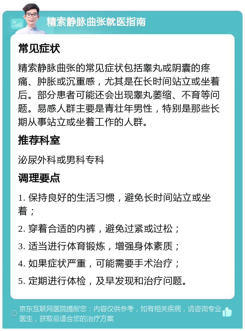 精索静脉曲张就医指南 常见症状 精索静脉曲张的常见症状包括睾丸或阴囊的疼痛、肿胀或沉重感，尤其是在长时间站立或坐着后。部分患者可能还会出现睾丸萎缩、不育等问题。易感人群主要是青壮年男性，特别是那些长期从事站立或坐着工作的人群。 推荐科室 泌尿外科或男科专科 调理要点 1. 保持良好的生活习惯，避免长时间站立或坐着； 2. 穿着合适的内裤，避免过紧或过松； 3. 适当进行体育锻炼，增强身体素质； 4. 如果症状严重，可能需要手术治疗； 5. 定期进行体检，及早发现和治疗问题。