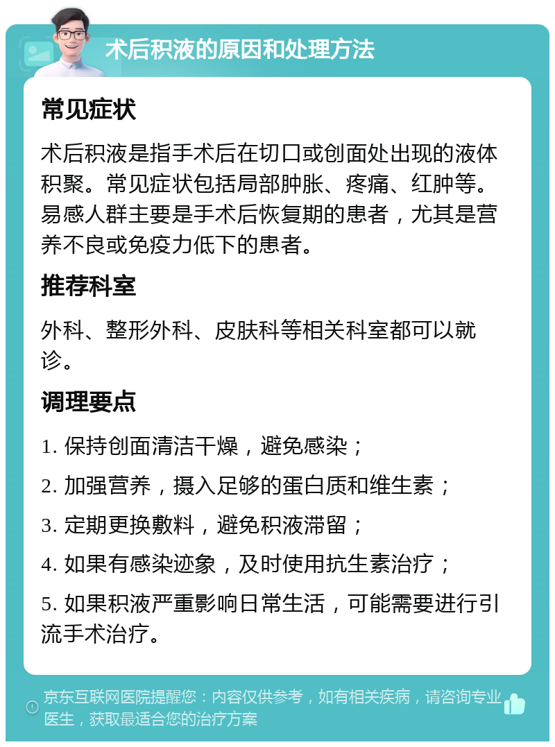 术后积液的原因和处理方法 常见症状 术后积液是指手术后在切口或创面处出现的液体积聚。常见症状包括局部肿胀、疼痛、红肿等。易感人群主要是手术后恢复期的患者，尤其是营养不良或免疫力低下的患者。 推荐科室 外科、整形外科、皮肤科等相关科室都可以就诊。 调理要点 1. 保持创面清洁干燥，避免感染； 2. 加强营养，摄入足够的蛋白质和维生素； 3. 定期更换敷料，避免积液滞留； 4. 如果有感染迹象，及时使用抗生素治疗； 5. 如果积液严重影响日常生活，可能需要进行引流手术治疗。