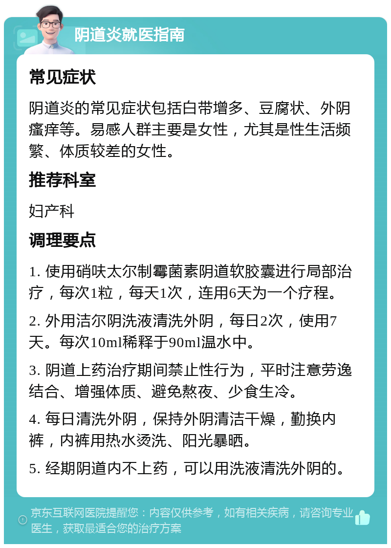 阴道炎就医指南 常见症状 阴道炎的常见症状包括白带增多、豆腐状、外阴瘙痒等。易感人群主要是女性，尤其是性生活频繁、体质较差的女性。 推荐科室 妇产科 调理要点 1. 使用硝呋太尔制霉菌素阴道软胶囊进行局部治疗，每次1粒，每天1次，连用6天为一个疗程。 2. 外用洁尔阴洗液清洗外阴，每日2次，使用7天。每次10ml稀释于90ml温水中。 3. 阴道上药治疗期间禁止性行为，平时注意劳逸结合、增强体质、避免熬夜、少食生冷。 4. 每日清洗外阴，保持外阴清洁干燥，勤换内裤，内裤用热水烫洗、阳光暴晒。 5. 经期阴道内不上药，可以用洗液清洗外阴的。