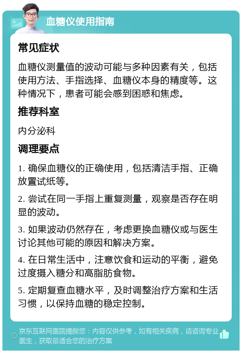 血糖仪使用指南 常见症状 血糖仪测量值的波动可能与多种因素有关，包括使用方法、手指选择、血糖仪本身的精度等。这种情况下，患者可能会感到困惑和焦虑。 推荐科室 内分泌科 调理要点 1. 确保血糖仪的正确使用，包括清洁手指、正确放置试纸等。 2. 尝试在同一手指上重复测量，观察是否存在明显的波动。 3. 如果波动仍然存在，考虑更换血糖仪或与医生讨论其他可能的原因和解决方案。 4. 在日常生活中，注意饮食和运动的平衡，避免过度摄入糖分和高脂肪食物。 5. 定期复查血糖水平，及时调整治疗方案和生活习惯，以保持血糖的稳定控制。