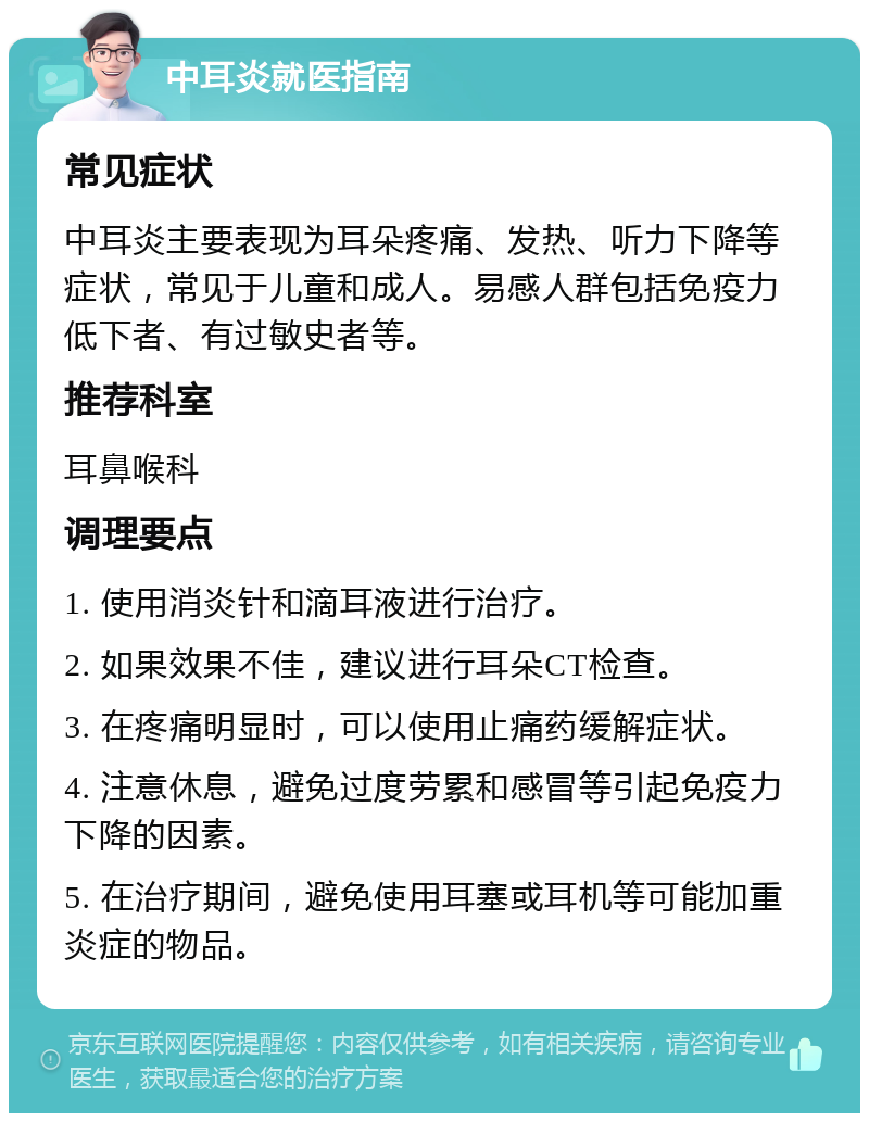 中耳炎就医指南 常见症状 中耳炎主要表现为耳朵疼痛、发热、听力下降等症状，常见于儿童和成人。易感人群包括免疫力低下者、有过敏史者等。 推荐科室 耳鼻喉科 调理要点 1. 使用消炎针和滴耳液进行治疗。 2. 如果效果不佳，建议进行耳朵CT检查。 3. 在疼痛明显时，可以使用止痛药缓解症状。 4. 注意休息，避免过度劳累和感冒等引起免疫力下降的因素。 5. 在治疗期间，避免使用耳塞或耳机等可能加重炎症的物品。