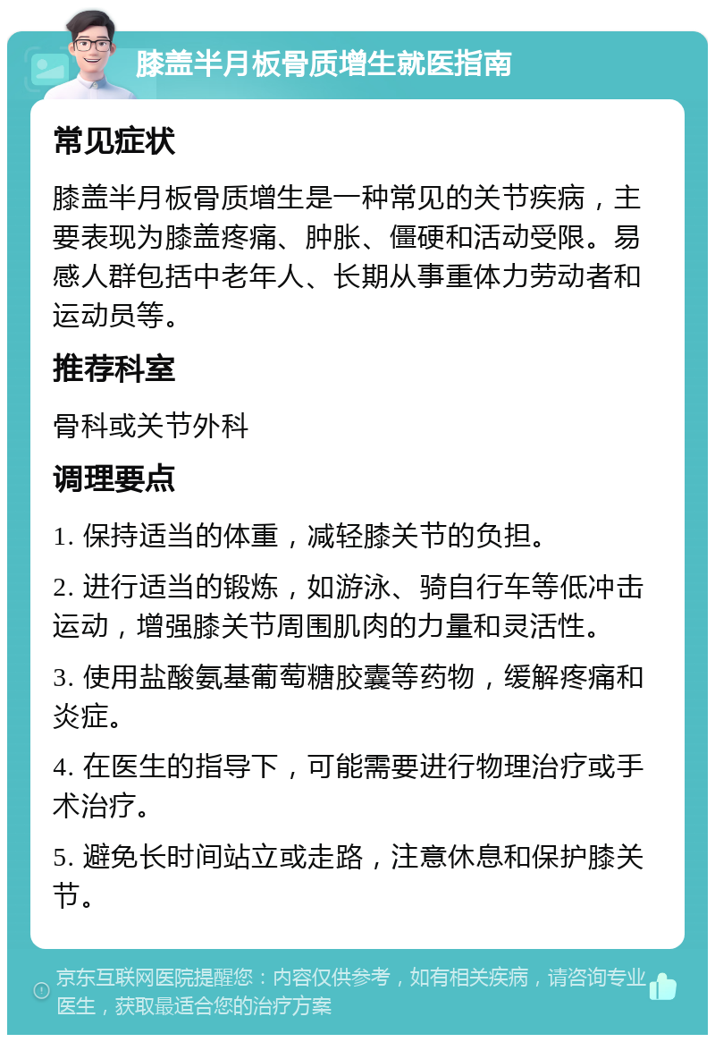 膝盖半月板骨质增生就医指南 常见症状 膝盖半月板骨质增生是一种常见的关节疾病，主要表现为膝盖疼痛、肿胀、僵硬和活动受限。易感人群包括中老年人、长期从事重体力劳动者和运动员等。 推荐科室 骨科或关节外科 调理要点 1. 保持适当的体重，减轻膝关节的负担。 2. 进行适当的锻炼，如游泳、骑自行车等低冲击运动，增强膝关节周围肌肉的力量和灵活性。 3. 使用盐酸氨基葡萄糖胶囊等药物，缓解疼痛和炎症。 4. 在医生的指导下，可能需要进行物理治疗或手术治疗。 5. 避免长时间站立或走路，注意休息和保护膝关节。