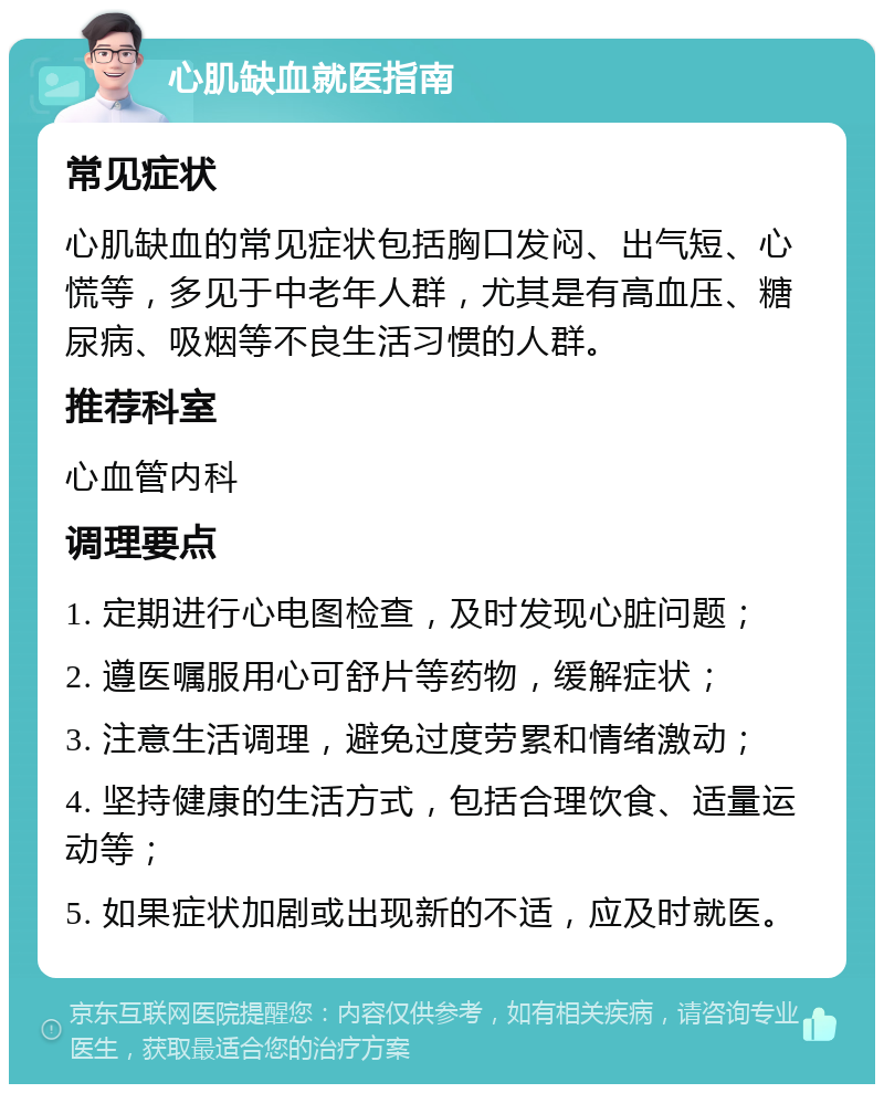 心肌缺血就医指南 常见症状 心肌缺血的常见症状包括胸口发闷、出气短、心慌等，多见于中老年人群，尤其是有高血压、糖尿病、吸烟等不良生活习惯的人群。 推荐科室 心血管内科 调理要点 1. 定期进行心电图检查，及时发现心脏问题； 2. 遵医嘱服用心可舒片等药物，缓解症状； 3. 注意生活调理，避免过度劳累和情绪激动； 4. 坚持健康的生活方式，包括合理饮食、适量运动等； 5. 如果症状加剧或出现新的不适，应及时就医。