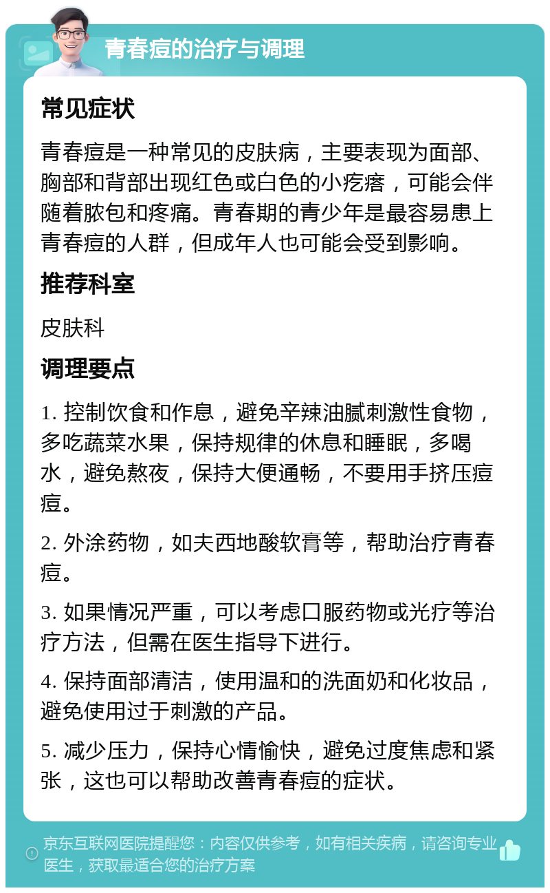 青春痘的治疗与调理 常见症状 青春痘是一种常见的皮肤病，主要表现为面部、胸部和背部出现红色或白色的小疙瘩，可能会伴随着脓包和疼痛。青春期的青少年是最容易患上青春痘的人群，但成年人也可能会受到影响。 推荐科室 皮肤科 调理要点 1. 控制饮食和作息，避免辛辣油腻刺激性食物，多吃蔬菜水果，保持规律的休息和睡眠，多喝水，避免熬夜，保持大便通畅，不要用手挤压痘痘。 2. 外涂药物，如夫西地酸软膏等，帮助治疗青春痘。 3. 如果情况严重，可以考虑口服药物或光疗等治疗方法，但需在医生指导下进行。 4. 保持面部清洁，使用温和的洗面奶和化妆品，避免使用过于刺激的产品。 5. 减少压力，保持心情愉快，避免过度焦虑和紧张，这也可以帮助改善青春痘的症状。