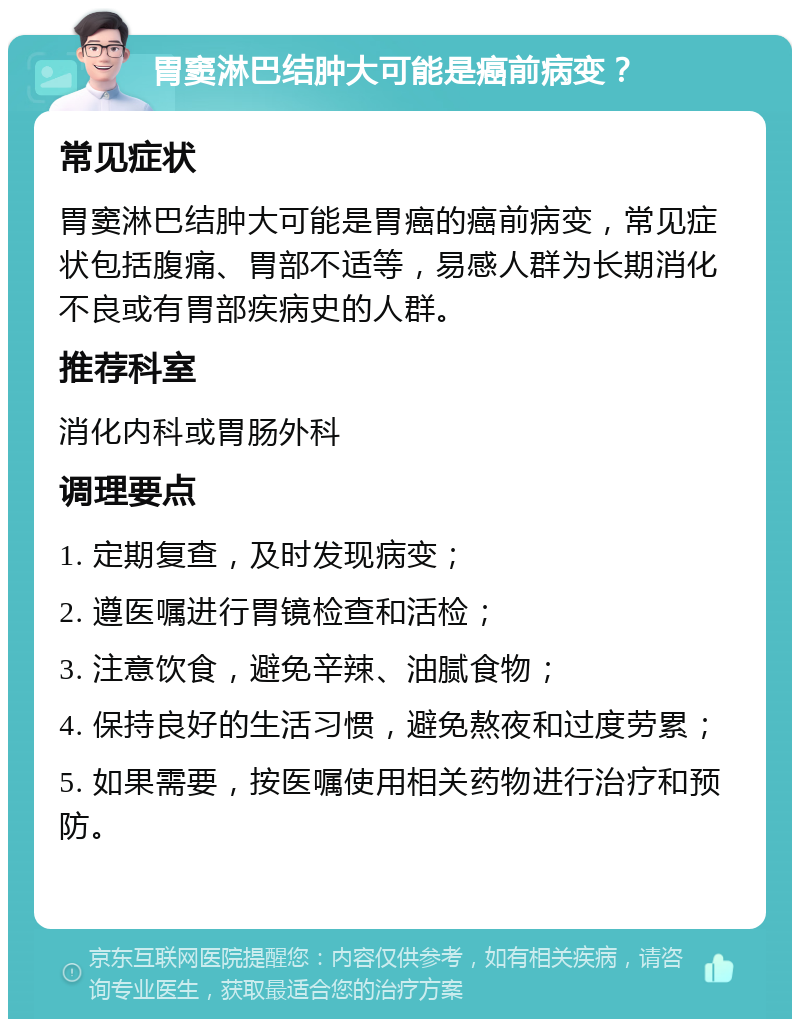 胃窦淋巴结肿大可能是癌前病变？ 常见症状 胃窦淋巴结肿大可能是胃癌的癌前病变，常见症状包括腹痛、胃部不适等，易感人群为长期消化不良或有胃部疾病史的人群。 推荐科室 消化内科或胃肠外科 调理要点 1. 定期复查，及时发现病变； 2. 遵医嘱进行胃镜检查和活检； 3. 注意饮食，避免辛辣、油腻食物； 4. 保持良好的生活习惯，避免熬夜和过度劳累； 5. 如果需要，按医嘱使用相关药物进行治疗和预防。