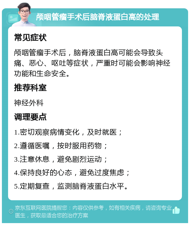 颅咽管瘤手术后脑脊液蛋白高的处理 常见症状 颅咽管瘤手术后，脑脊液蛋白高可能会导致头痛、恶心、呕吐等症状，严重时可能会影响神经功能和生命安全。 推荐科室 神经外科 调理要点 1.密切观察病情变化，及时就医； 2.遵循医嘱，按时服用药物； 3.注意休息，避免剧烈运动； 4.保持良好的心态，避免过度焦虑； 5.定期复查，监测脑脊液蛋白水平。