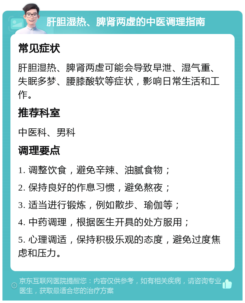 肝胆湿热、脾肾两虚的中医调理指南 常见症状 肝胆湿热、脾肾两虚可能会导致早泄、湿气重、失眠多梦、腰膝酸软等症状，影响日常生活和工作。 推荐科室 中医科、男科 调理要点 1. 调整饮食，避免辛辣、油腻食物； 2. 保持良好的作息习惯，避免熬夜； 3. 适当进行锻炼，例如散步、瑜伽等； 4. 中药调理，根据医生开具的处方服用； 5. 心理调适，保持积极乐观的态度，避免过度焦虑和压力。