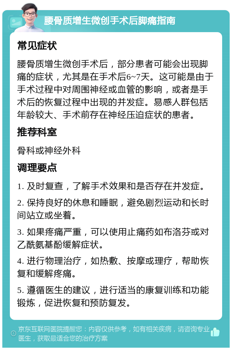 腰骨质增生微创手术后脚痛指南 常见症状 腰骨质增生微创手术后，部分患者可能会出现脚痛的症状，尤其是在手术后6~7天。这可能是由于手术过程中对周围神经或血管的影响，或者是手术后的恢复过程中出现的并发症。易感人群包括年龄较大、手术前存在神经压迫症状的患者。 推荐科室 骨科或神经外科 调理要点 1. 及时复查，了解手术效果和是否存在并发症。 2. 保持良好的休息和睡眠，避免剧烈运动和长时间站立或坐着。 3. 如果疼痛严重，可以使用止痛药如布洛芬或对乙酰氨基酚缓解症状。 4. 进行物理治疗，如热敷、按摩或理疗，帮助恢复和缓解疼痛。 5. 遵循医生的建议，进行适当的康复训练和功能锻炼，促进恢复和预防复发。