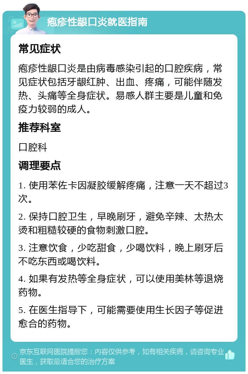 疱疹性龈口炎就医指南 常见症状 疱疹性龈口炎是由病毒感染引起的口腔疾病，常见症状包括牙龈红肿、出血、疼痛，可能伴随发热、头痛等全身症状。易感人群主要是儿童和免疫力较弱的成人。 推荐科室 口腔科 调理要点 1. 使用苯佐卡因凝胶缓解疼痛，注意一天不超过3次。 2. 保持口腔卫生，早晚刷牙，避免辛辣、太热太烫和粗糙较硬的食物刺激口腔。 3. 注意饮食，少吃甜食，少喝饮料，晚上刷牙后不吃东西或喝饮料。 4. 如果有发热等全身症状，可以使用美林等退烧药物。 5. 在医生指导下，可能需要使用生长因子等促进愈合的药物。