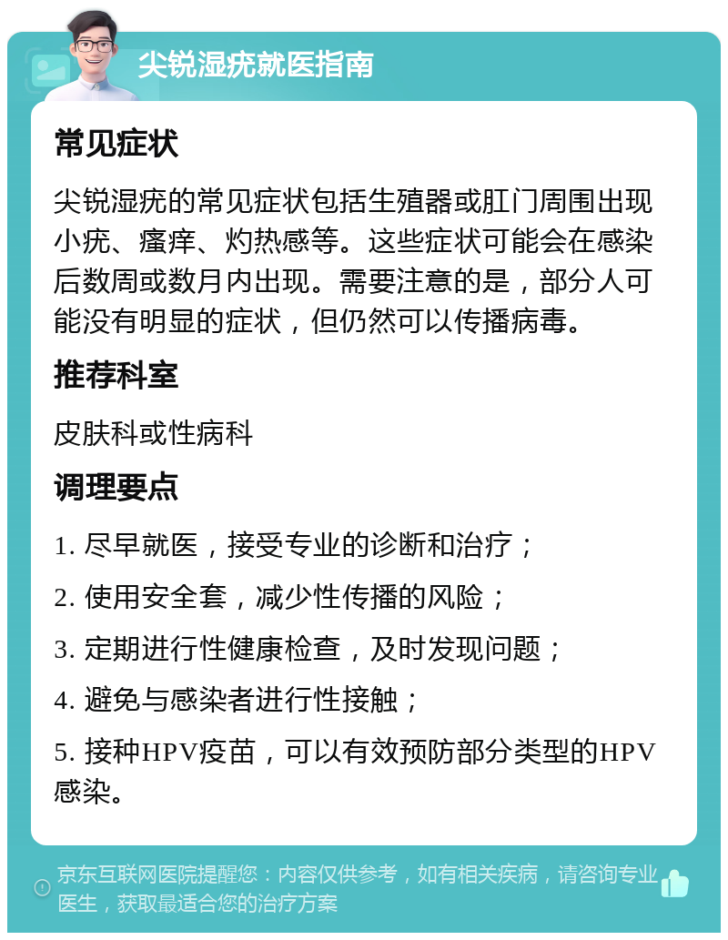 尖锐湿疣就医指南 常见症状 尖锐湿疣的常见症状包括生殖器或肛门周围出现小疣、瘙痒、灼热感等。这些症状可能会在感染后数周或数月内出现。需要注意的是，部分人可能没有明显的症状，但仍然可以传播病毒。 推荐科室 皮肤科或性病科 调理要点 1. 尽早就医，接受专业的诊断和治疗； 2. 使用安全套，减少性传播的风险； 3. 定期进行性健康检查，及时发现问题； 4. 避免与感染者进行性接触； 5. 接种HPV疫苗，可以有效预防部分类型的HPV感染。