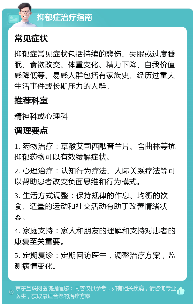 抑郁症治疗指南 常见症状 抑郁症常见症状包括持续的悲伤、失眠或过度睡眠、食欲改变、体重变化、精力下降、自我价值感降低等。易感人群包括有家族史、经历过重大生活事件或长期压力的人群。 推荐科室 精神科或心理科 调理要点 1. 药物治疗：草酸艾司西酞普兰片、舍曲林等抗抑郁药物可以有效缓解症状。 2. 心理治疗：认知行为疗法、人际关系疗法等可以帮助患者改变负面思维和行为模式。 3. 生活方式调整：保持规律的作息、均衡的饮食、适量的运动和社交活动有助于改善情绪状态。 4. 家庭支持：家人和朋友的理解和支持对患者的康复至关重要。 5. 定期复诊：定期回访医生，调整治疗方案，监测病情变化。