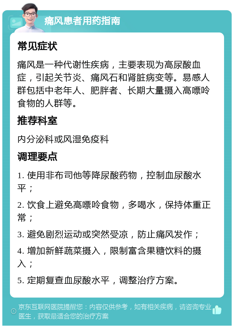 痛风患者用药指南 常见症状 痛风是一种代谢性疾病，主要表现为高尿酸血症，引起关节炎、痛风石和肾脏病变等。易感人群包括中老年人、肥胖者、长期大量摄入高嘌呤食物的人群等。 推荐科室 内分泌科或风湿免疫科 调理要点 1. 使用非布司他等降尿酸药物，控制血尿酸水平； 2. 饮食上避免高嘌呤食物，多喝水，保持体重正常； 3. 避免剧烈运动或突然受凉，防止痛风发作； 4. 增加新鲜蔬菜摄入，限制富含果糖饮料的摄入； 5. 定期复查血尿酸水平，调整治疗方案。