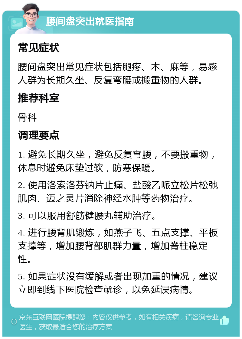 腰间盘突出就医指南 常见症状 腰间盘突出常见症状包括腿疼、木、麻等，易感人群为长期久坐、反复弯腰或搬重物的人群。 推荐科室 骨科 调理要点 1. 避免长期久坐，避免反复弯腰，不要搬重物，休息时避免床垫过软，防寒保暖。 2. 使用洛索洛芬钠片止痛、盐酸乙哌立松片松弛肌肉、迈之灵片消除神经水肿等药物治疗。 3. 可以服用舒筋健腰丸辅助治疗。 4. 进行腰背肌锻炼，如燕子飞、五点支撑、平板支撑等，增加腰背部肌群力量，增加脊柱稳定性。 5. 如果症状没有缓解或者出现加重的情况，建议立即到线下医院检查就诊，以免延误病情。