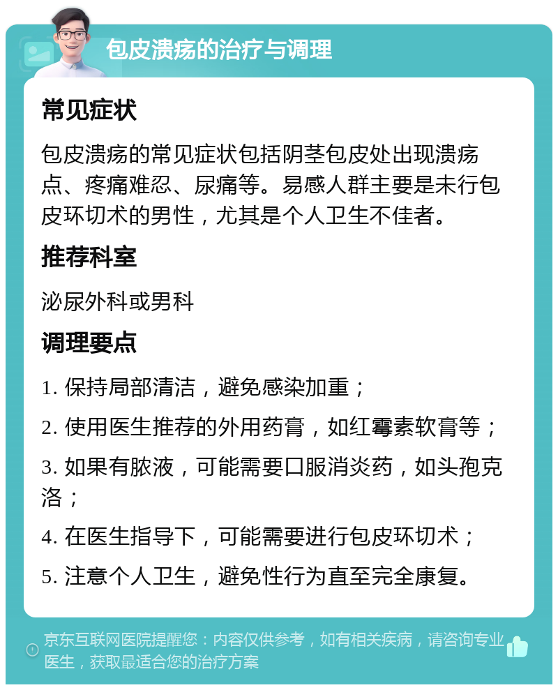 包皮溃疡的治疗与调理 常见症状 包皮溃疡的常见症状包括阴茎包皮处出现溃疡点、疼痛难忍、尿痛等。易感人群主要是未行包皮环切术的男性，尤其是个人卫生不佳者。 推荐科室 泌尿外科或男科 调理要点 1. 保持局部清洁，避免感染加重； 2. 使用医生推荐的外用药膏，如红霉素软膏等； 3. 如果有脓液，可能需要口服消炎药，如头孢克洛； 4. 在医生指导下，可能需要进行包皮环切术； 5. 注意个人卫生，避免性行为直至完全康复。