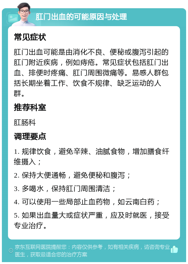 肛门出血的可能原因与处理 常见症状 肛门出血可能是由消化不良、便秘或腹泻引起的肛门附近疾病，例如痔疮。常见症状包括肛门出血、排便时疼痛、肛门周围微痛等。易感人群包括长期坐着工作、饮食不规律、缺乏运动的人群。 推荐科室 肛肠科 调理要点 1. 规律饮食，避免辛辣、油腻食物，增加膳食纤维摄入； 2. 保持大便通畅，避免便秘和腹泻； 3. 多喝水，保持肛门周围清洁； 4. 可以使用一些局部止血药物，如云南白药； 5. 如果出血量大或症状严重，应及时就医，接受专业治疗。