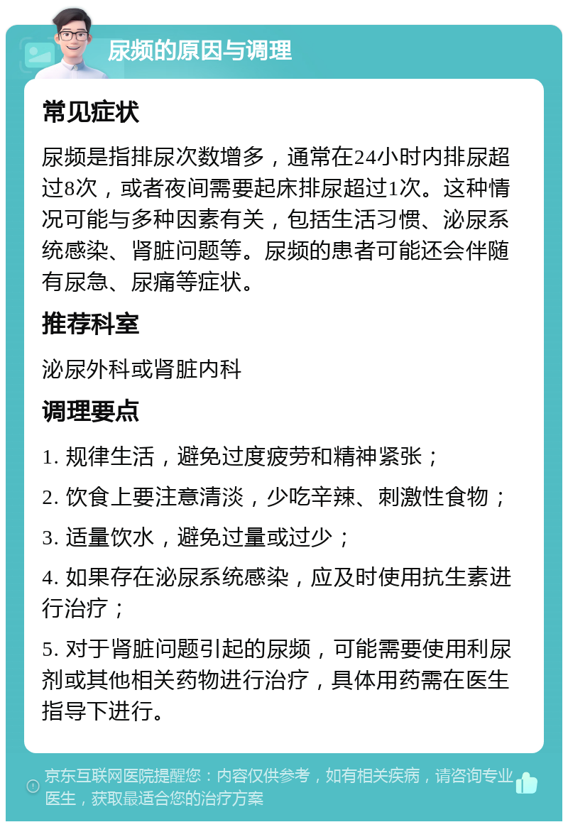 尿频的原因与调理 常见症状 尿频是指排尿次数增多，通常在24小时内排尿超过8次，或者夜间需要起床排尿超过1次。这种情况可能与多种因素有关，包括生活习惯、泌尿系统感染、肾脏问题等。尿频的患者可能还会伴随有尿急、尿痛等症状。 推荐科室 泌尿外科或肾脏内科 调理要点 1. 规律生活，避免过度疲劳和精神紧张； 2. 饮食上要注意清淡，少吃辛辣、刺激性食物； 3. 适量饮水，避免过量或过少； 4. 如果存在泌尿系统感染，应及时使用抗生素进行治疗； 5. 对于肾脏问题引起的尿频，可能需要使用利尿剂或其他相关药物进行治疗，具体用药需在医生指导下进行。