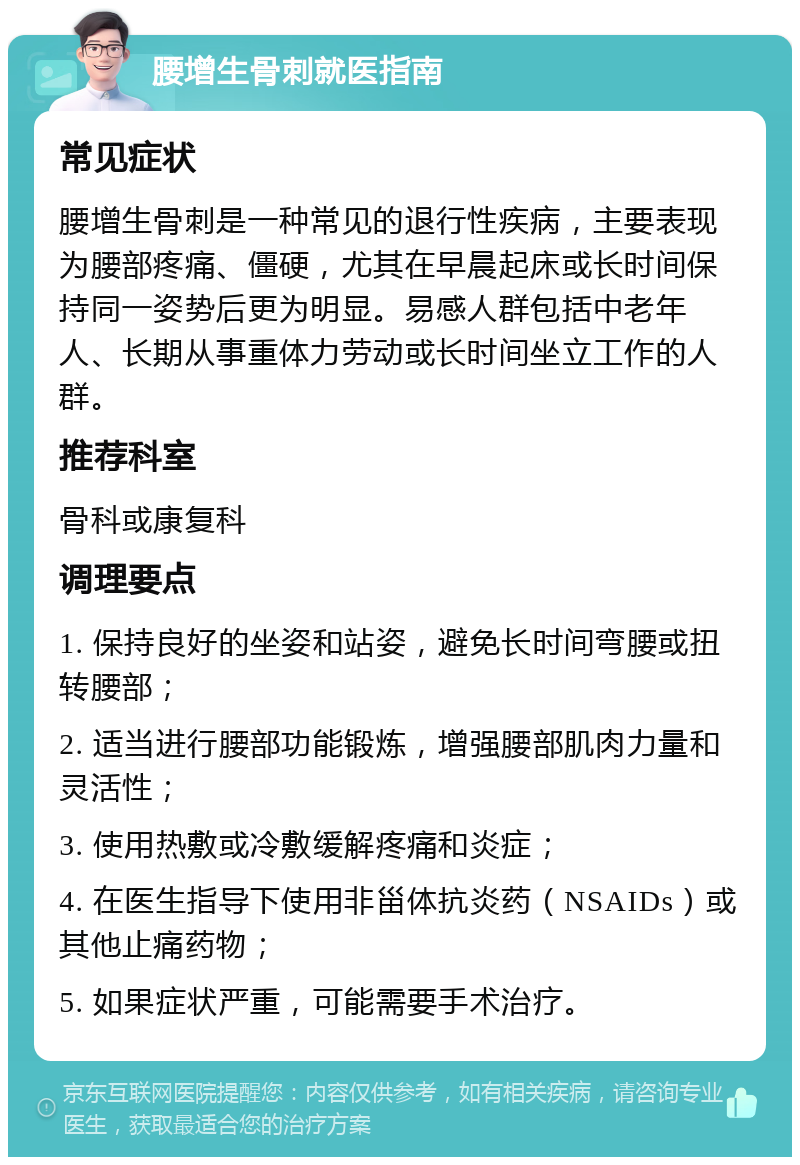 腰增生骨刺就医指南 常见症状 腰增生骨刺是一种常见的退行性疾病，主要表现为腰部疼痛、僵硬，尤其在早晨起床或长时间保持同一姿势后更为明显。易感人群包括中老年人、长期从事重体力劳动或长时间坐立工作的人群。 推荐科室 骨科或康复科 调理要点 1. 保持良好的坐姿和站姿，避免长时间弯腰或扭转腰部； 2. 适当进行腰部功能锻炼，增强腰部肌肉力量和灵活性； 3. 使用热敷或冷敷缓解疼痛和炎症； 4. 在医生指导下使用非甾体抗炎药（NSAIDs）或其他止痛药物； 5. 如果症状严重，可能需要手术治疗。