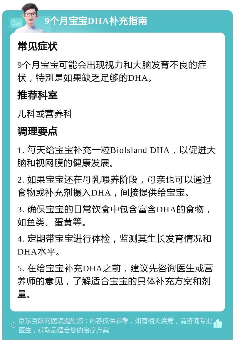 9个月宝宝DHA补充指南 常见症状 9个月宝宝可能会出现视力和大脑发育不良的症状，特别是如果缺乏足够的DHA。 推荐科室 儿科或营养科 调理要点 1. 每天给宝宝补充一粒Biolsland DHA，以促进大脑和视网膜的健康发展。 2. 如果宝宝还在母乳喂养阶段，母亲也可以通过食物或补充剂摄入DHA，间接提供给宝宝。 3. 确保宝宝的日常饮食中包含富含DHA的食物，如鱼类、蛋黄等。 4. 定期带宝宝进行体检，监测其生长发育情况和DHA水平。 5. 在给宝宝补充DHA之前，建议先咨询医生或营养师的意见，了解适合宝宝的具体补充方案和剂量。