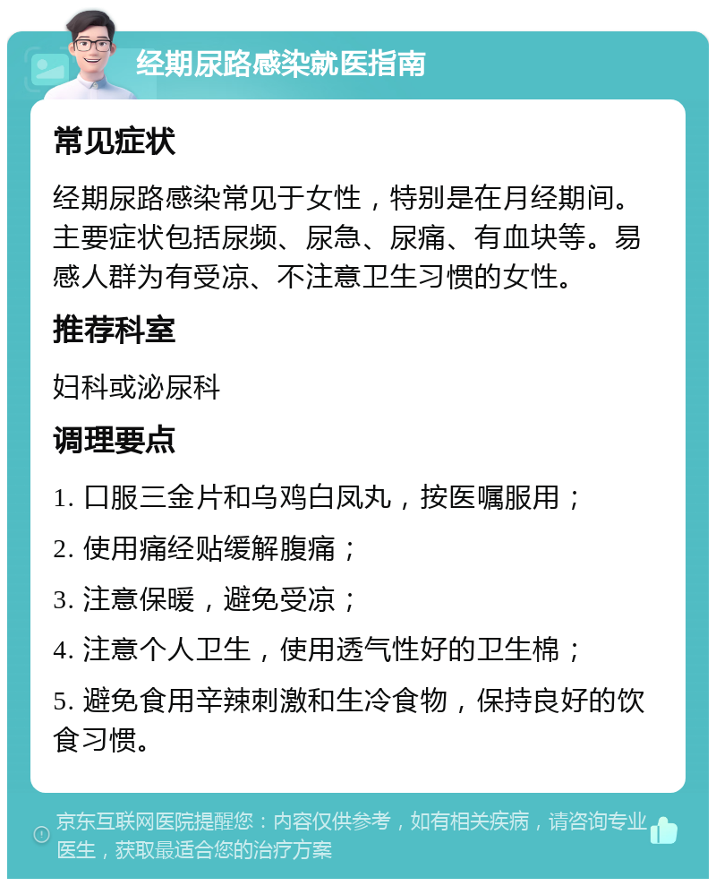 经期尿路感染就医指南 常见症状 经期尿路感染常见于女性，特别是在月经期间。主要症状包括尿频、尿急、尿痛、有血块等。易感人群为有受凉、不注意卫生习惯的女性。 推荐科室 妇科或泌尿科 调理要点 1. 口服三金片和乌鸡白凤丸，按医嘱服用； 2. 使用痛经贴缓解腹痛； 3. 注意保暖，避免受凉； 4. 注意个人卫生，使用透气性好的卫生棉； 5. 避免食用辛辣刺激和生冷食物，保持良好的饮食习惯。