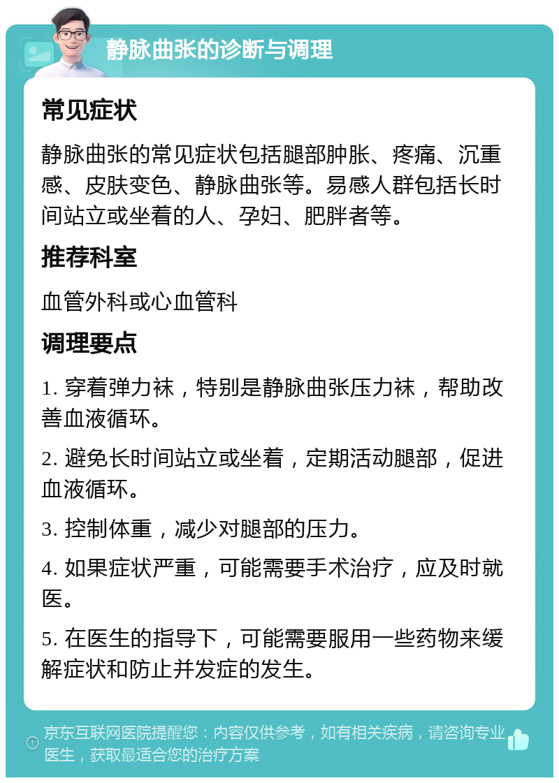 静脉曲张的诊断与调理 常见症状 静脉曲张的常见症状包括腿部肿胀、疼痛、沉重感、皮肤变色、静脉曲张等。易感人群包括长时间站立或坐着的人、孕妇、肥胖者等。 推荐科室 血管外科或心血管科 调理要点 1. 穿着弹力袜，特别是静脉曲张压力袜，帮助改善血液循环。 2. 避免长时间站立或坐着，定期活动腿部，促进血液循环。 3. 控制体重，减少对腿部的压力。 4. 如果症状严重，可能需要手术治疗，应及时就医。 5. 在医生的指导下，可能需要服用一些药物来缓解症状和防止并发症的发生。