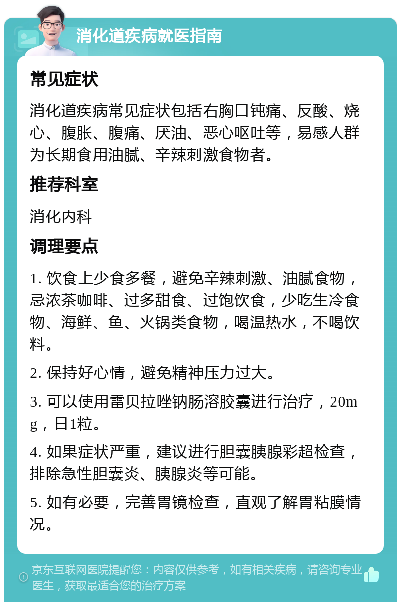 消化道疾病就医指南 常见症状 消化道疾病常见症状包括右胸口钝痛、反酸、烧心、腹胀、腹痛、厌油、恶心呕吐等，易感人群为长期食用油腻、辛辣刺激食物者。 推荐科室 消化内科 调理要点 1. 饮食上少食多餐，避免辛辣刺激、油腻食物，忌浓茶咖啡、过多甜食、过饱饮食，少吃生冷食物、海鲜、鱼、火锅类食物，喝温热水，不喝饮料。 2. 保持好心情，避免精神压力过大。 3. 可以使用雷贝拉唑钠肠溶胶囊进行治疗，20mg，日1粒。 4. 如果症状严重，建议进行胆囊胰腺彩超检查，排除急性胆囊炎、胰腺炎等可能。 5. 如有必要，完善胃镜检查，直观了解胃粘膜情况。