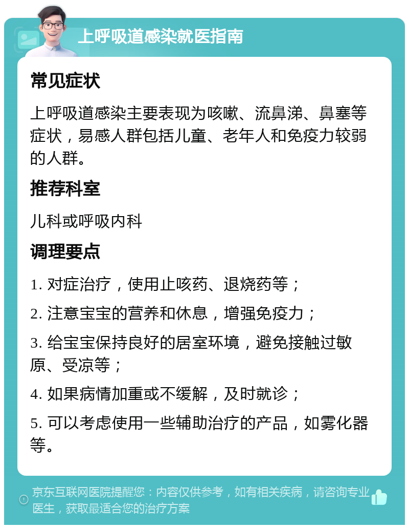 上呼吸道感染就医指南 常见症状 上呼吸道感染主要表现为咳嗽、流鼻涕、鼻塞等症状，易感人群包括儿童、老年人和免疫力较弱的人群。 推荐科室 儿科或呼吸内科 调理要点 1. 对症治疗，使用止咳药、退烧药等； 2. 注意宝宝的营养和休息，增强免疫力； 3. 给宝宝保持良好的居室环境，避免接触过敏原、受凉等； 4. 如果病情加重或不缓解，及时就诊； 5. 可以考虑使用一些辅助治疗的产品，如雾化器等。