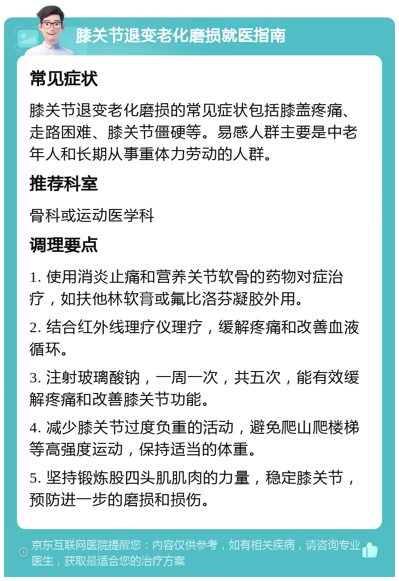 膝关节退变老化磨损就医指南 常见症状 膝关节退变老化磨损的常见症状包括膝盖疼痛、走路困难、膝关节僵硬等。易感人群主要是中老年人和长期从事重体力劳动的人群。 推荐科室 骨科或运动医学科 调理要点 1. 使用消炎止痛和营养关节软骨的药物对症治疗，如扶他林软膏或氟比洛芬凝胶外用。 2. 结合红外线理疗仪理疗，缓解疼痛和改善血液循环。 3. 注射玻璃酸钠，一周一次，共五次，能有效缓解疼痛和改善膝关节功能。 4. 减少膝关节过度负重的活动，避免爬山爬楼梯等高强度运动，保持适当的体重。 5. 坚持锻炼股四头肌肌肉的力量，稳定膝关节，预防进一步的磨损和损伤。