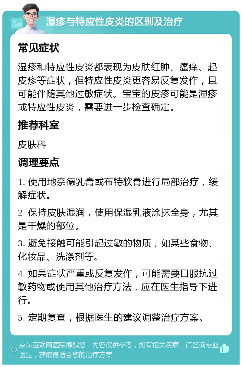 湿疹与特应性皮炎的区别及治疗 常见症状 湿疹和特应性皮炎都表现为皮肤红肿、瘙痒、起皮疹等症状，但特应性皮炎更容易反复发作，且可能伴随其他过敏症状。宝宝的皮疹可能是湿疹或特应性皮炎，需要进一步检查确定。 推荐科室 皮肤科 调理要点 1. 使用地奈德乳膏或布特软膏进行局部治疗，缓解症状。 2. 保持皮肤湿润，使用保湿乳液涂抹全身，尤其是干燥的部位。 3. 避免接触可能引起过敏的物质，如某些食物、化妆品、洗涤剂等。 4. 如果症状严重或反复发作，可能需要口服抗过敏药物或使用其他治疗方法，应在医生指导下进行。 5. 定期复查，根据医生的建议调整治疗方案。