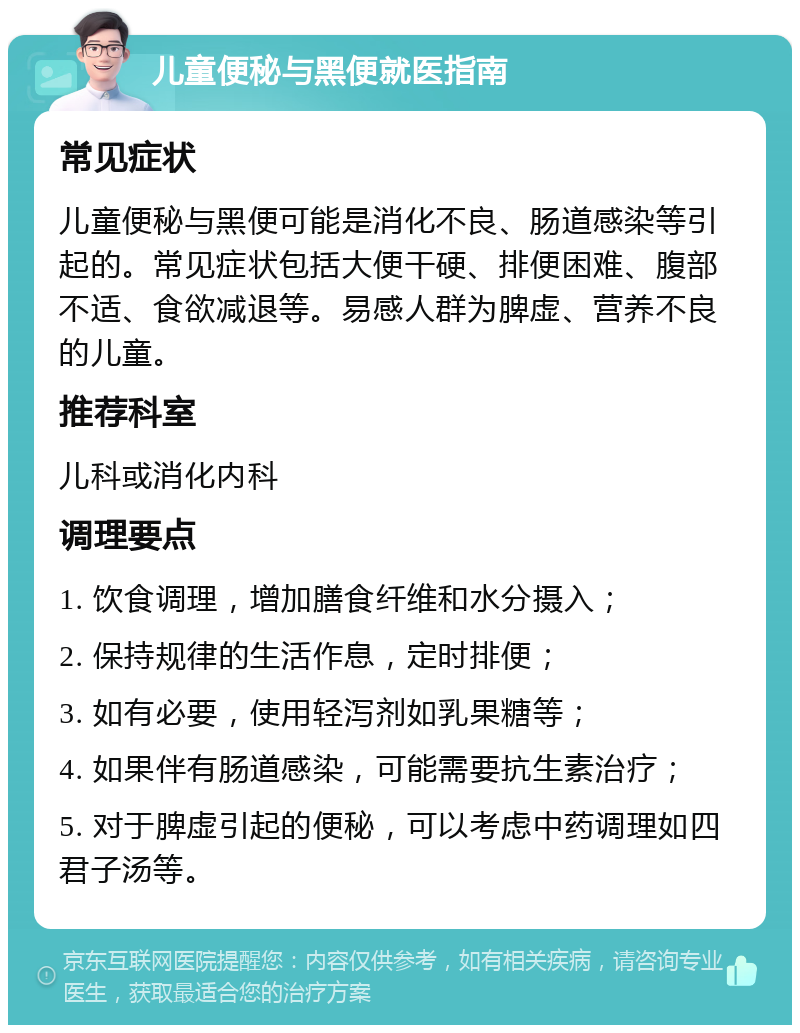 儿童便秘与黑便就医指南 常见症状 儿童便秘与黑便可能是消化不良、肠道感染等引起的。常见症状包括大便干硬、排便困难、腹部不适、食欲减退等。易感人群为脾虚、营养不良的儿童。 推荐科室 儿科或消化内科 调理要点 1. 饮食调理，增加膳食纤维和水分摄入； 2. 保持规律的生活作息，定时排便； 3. 如有必要，使用轻泻剂如乳果糖等； 4. 如果伴有肠道感染，可能需要抗生素治疗； 5. 对于脾虚引起的便秘，可以考虑中药调理如四君子汤等。