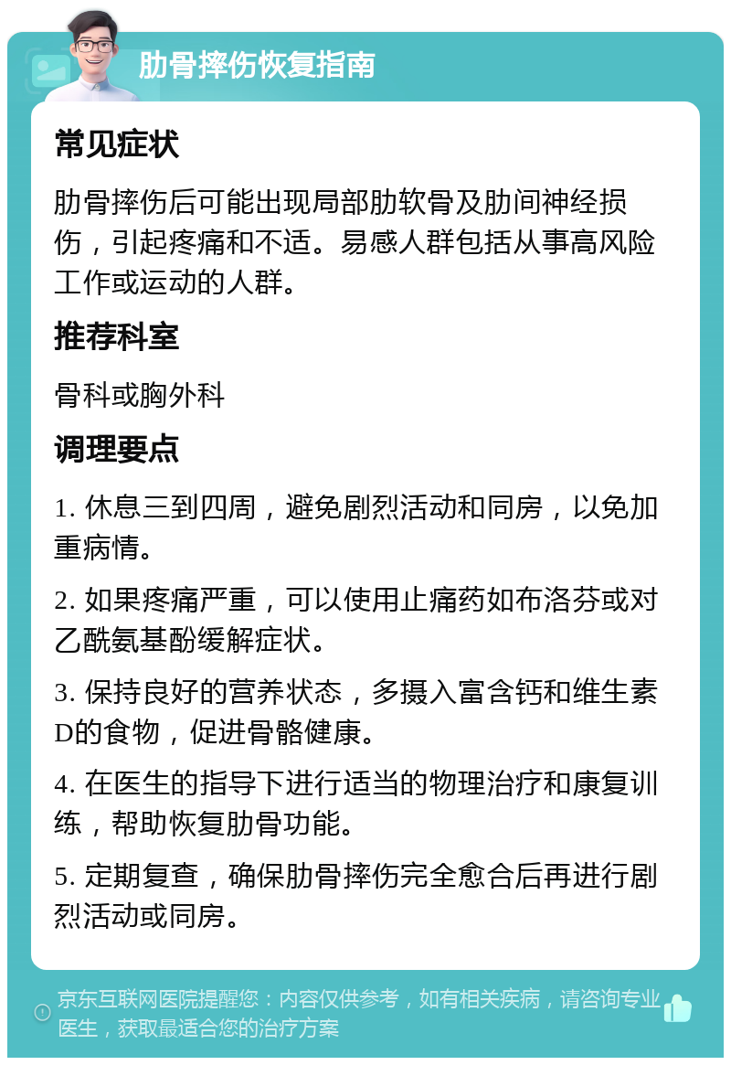 肋骨摔伤恢复指南 常见症状 肋骨摔伤后可能出现局部肋软骨及肋间神经损伤，引起疼痛和不适。易感人群包括从事高风险工作或运动的人群。 推荐科室 骨科或胸外科 调理要点 1. 休息三到四周，避免剧烈活动和同房，以免加重病情。 2. 如果疼痛严重，可以使用止痛药如布洛芬或对乙酰氨基酚缓解症状。 3. 保持良好的营养状态，多摄入富含钙和维生素D的食物，促进骨骼健康。 4. 在医生的指导下进行适当的物理治疗和康复训练，帮助恢复肋骨功能。 5. 定期复查，确保肋骨摔伤完全愈合后再进行剧烈活动或同房。