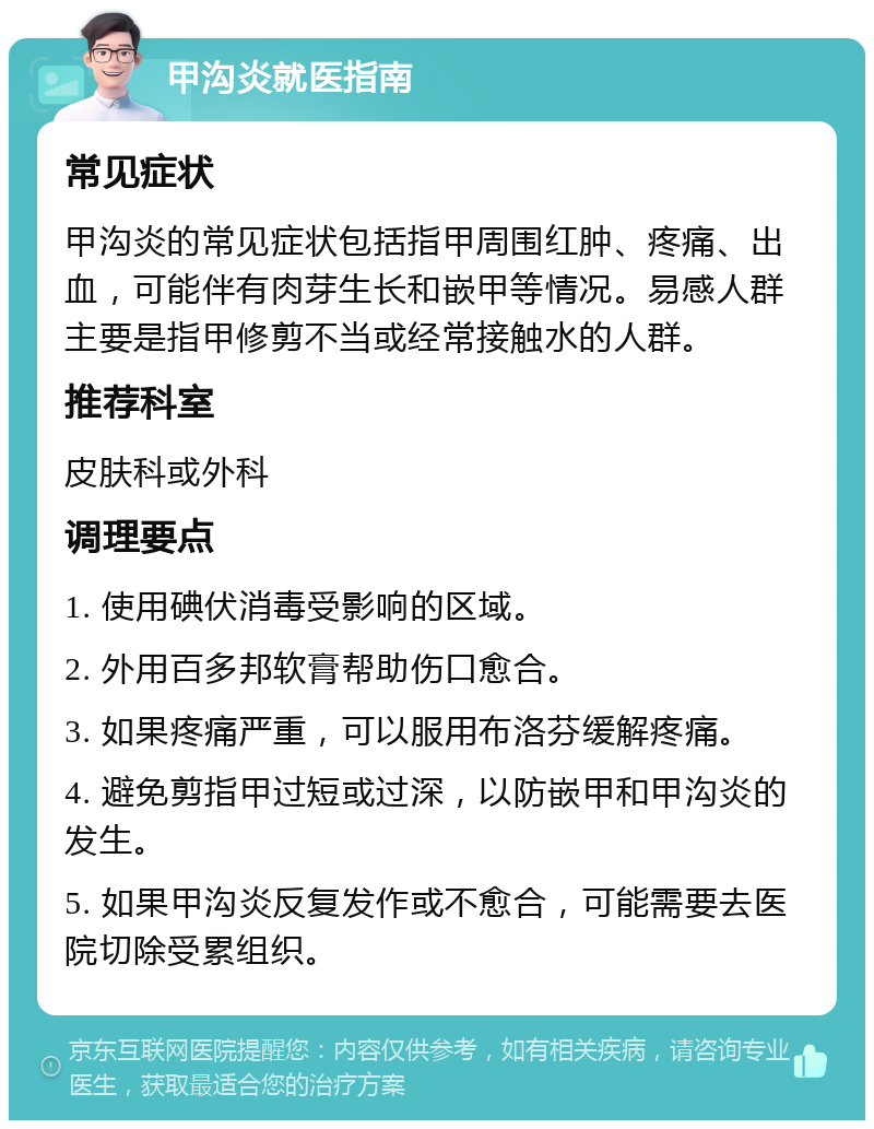 甲沟炎就医指南 常见症状 甲沟炎的常见症状包括指甲周围红肿、疼痛、出血，可能伴有肉芽生长和嵌甲等情况。易感人群主要是指甲修剪不当或经常接触水的人群。 推荐科室 皮肤科或外科 调理要点 1. 使用碘伏消毒受影响的区域。 2. 外用百多邦软膏帮助伤口愈合。 3. 如果疼痛严重，可以服用布洛芬缓解疼痛。 4. 避免剪指甲过短或过深，以防嵌甲和甲沟炎的发生。 5. 如果甲沟炎反复发作或不愈合，可能需要去医院切除受累组织。