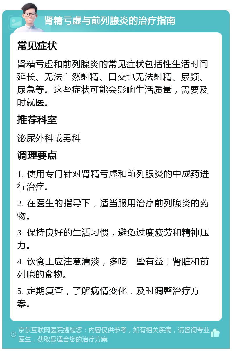 肾精亏虚与前列腺炎的治疗指南 常见症状 肾精亏虚和前列腺炎的常见症状包括性生活时间延长、无法自然射精、口交也无法射精、尿频、尿急等。这些症状可能会影响生活质量，需要及时就医。 推荐科室 泌尿外科或男科 调理要点 1. 使用专门针对肾精亏虚和前列腺炎的中成药进行治疗。 2. 在医生的指导下，适当服用治疗前列腺炎的药物。 3. 保持良好的生活习惯，避免过度疲劳和精神压力。 4. 饮食上应注意清淡，多吃一些有益于肾脏和前列腺的食物。 5. 定期复查，了解病情变化，及时调整治疗方案。