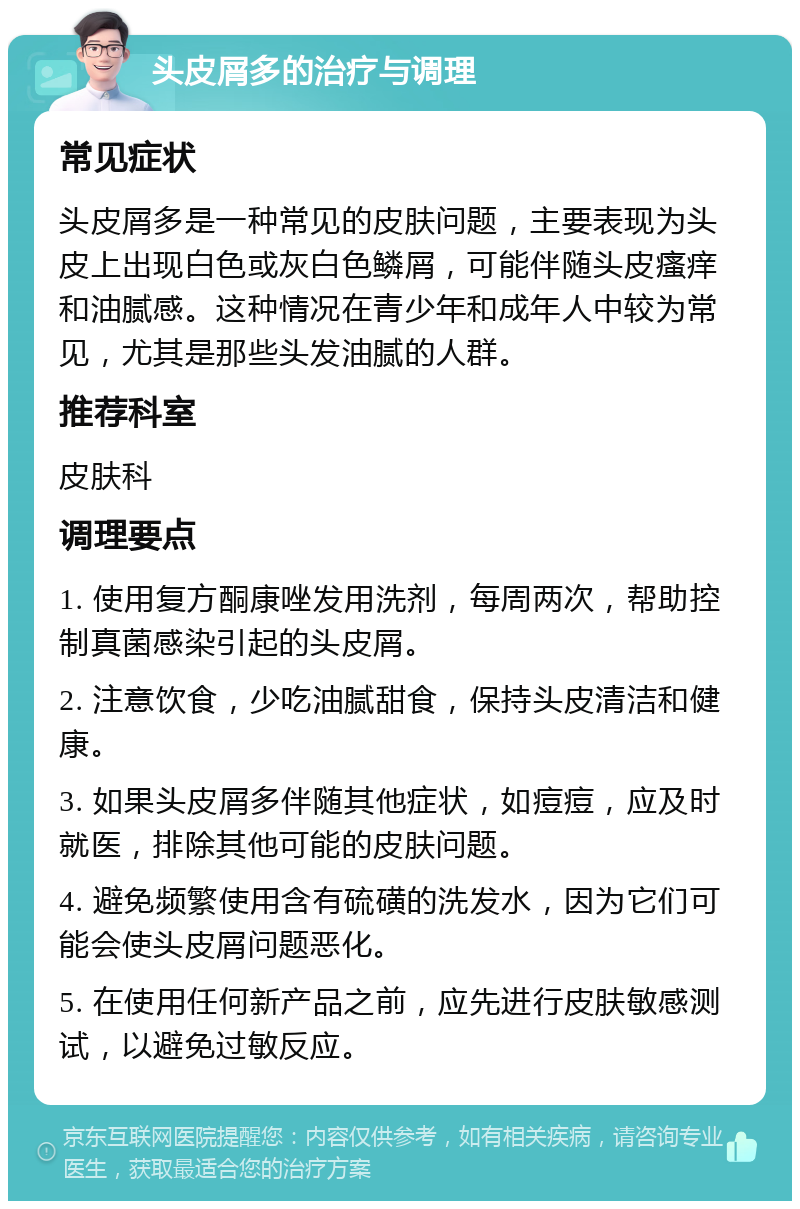 头皮屑多的治疗与调理 常见症状 头皮屑多是一种常见的皮肤问题，主要表现为头皮上出现白色或灰白色鳞屑，可能伴随头皮瘙痒和油腻感。这种情况在青少年和成年人中较为常见，尤其是那些头发油腻的人群。 推荐科室 皮肤科 调理要点 1. 使用复方酮康唑发用洗剂，每周两次，帮助控制真菌感染引起的头皮屑。 2. 注意饮食，少吃油腻甜食，保持头皮清洁和健康。 3. 如果头皮屑多伴随其他症状，如痘痘，应及时就医，排除其他可能的皮肤问题。 4. 避免频繁使用含有硫磺的洗发水，因为它们可能会使头皮屑问题恶化。 5. 在使用任何新产品之前，应先进行皮肤敏感测试，以避免过敏反应。