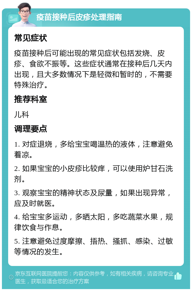 疫苗接种后皮疹处理指南 常见症状 疫苗接种后可能出现的常见症状包括发烧、皮疹、食欲不振等。这些症状通常在接种后几天内出现，且大多数情况下是轻微和暂时的，不需要特殊治疗。 推荐科室 儿科 调理要点 1. 对症退烧，多给宝宝喝温热的液体，注意避免着凉。 2. 如果宝宝的小皮疹比较痒，可以使用炉甘石洗剂。 3. 观察宝宝的精神状态及尿量，如果出现异常，应及时就医。 4. 给宝宝多运动，多晒太阳，多吃蔬菜水果，规律饮食与作息。 5. 注意避免过度摩擦、捂热、搔抓、感染、过敏等情况的发生。