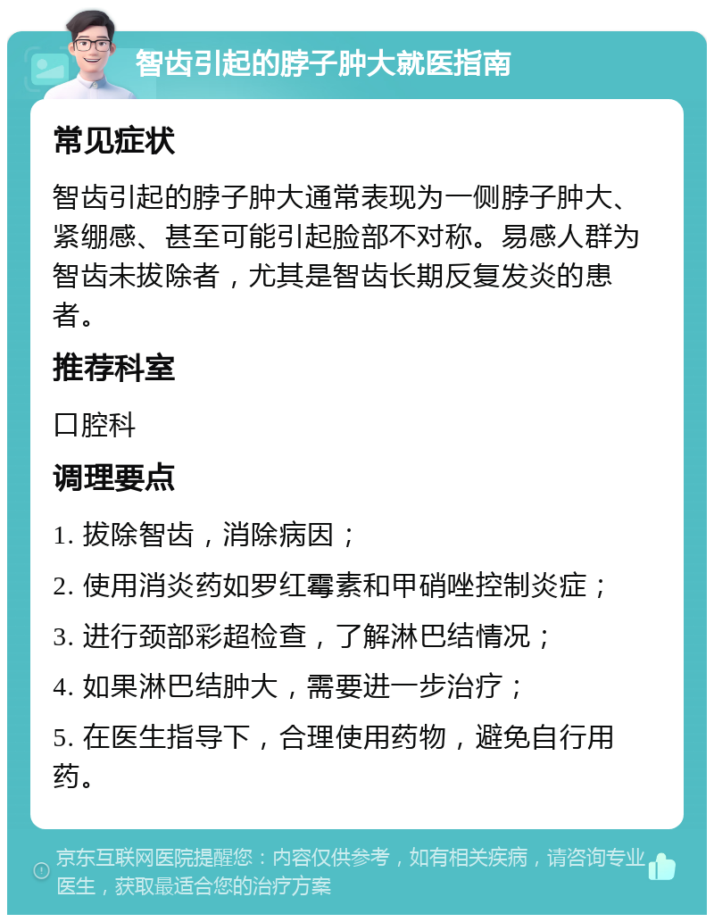 智齿引起的脖子肿大就医指南 常见症状 智齿引起的脖子肿大通常表现为一侧脖子肿大、紧绷感、甚至可能引起脸部不对称。易感人群为智齿未拔除者，尤其是智齿长期反复发炎的患者。 推荐科室 口腔科 调理要点 1. 拔除智齿，消除病因； 2. 使用消炎药如罗红霉素和甲硝唑控制炎症； 3. 进行颈部彩超检查，了解淋巴结情况； 4. 如果淋巴结肿大，需要进一步治疗； 5. 在医生指导下，合理使用药物，避免自行用药。