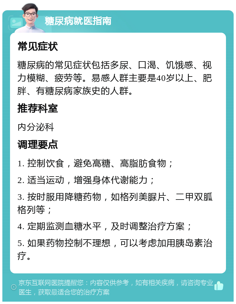 糖尿病就医指南 常见症状 糖尿病的常见症状包括多尿、口渴、饥饿感、视力模糊、疲劳等。易感人群主要是40岁以上、肥胖、有糖尿病家族史的人群。 推荐科室 内分泌科 调理要点 1. 控制饮食，避免高糖、高脂肪食物； 2. 适当运动，增强身体代谢能力； 3. 按时服用降糖药物，如格列美脲片、二甲双胍格列等； 4. 定期监测血糖水平，及时调整治疗方案； 5. 如果药物控制不理想，可以考虑加用胰岛素治疗。