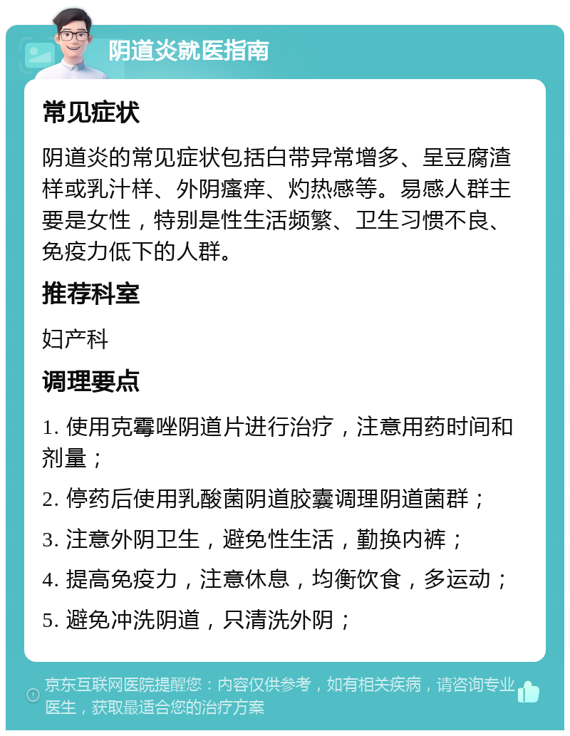 阴道炎就医指南 常见症状 阴道炎的常见症状包括白带异常增多、呈豆腐渣样或乳汁样、外阴瘙痒、灼热感等。易感人群主要是女性，特别是性生活频繁、卫生习惯不良、免疫力低下的人群。 推荐科室 妇产科 调理要点 1. 使用克霉唑阴道片进行治疗，注意用药时间和剂量； 2. 停药后使用乳酸菌阴道胶囊调理阴道菌群； 3. 注意外阴卫生，避免性生活，勤换内裤； 4. 提高免疫力，注意休息，均衡饮食，多运动； 5. 避免冲洗阴道，只清洗外阴；