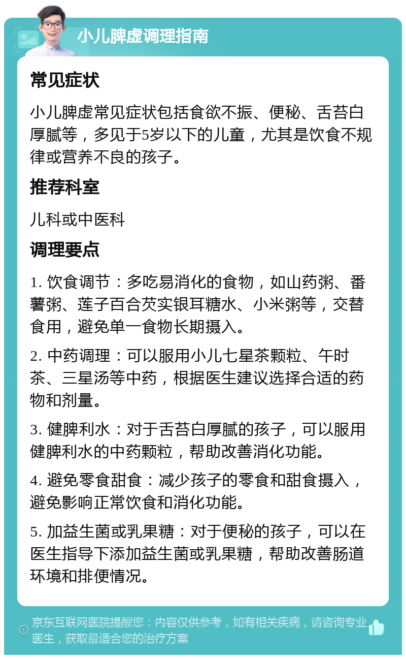 小儿脾虚调理指南 常见症状 小儿脾虚常见症状包括食欲不振、便秘、舌苔白厚腻等，多见于5岁以下的儿童，尤其是饮食不规律或营养不良的孩子。 推荐科室 儿科或中医科 调理要点 1. 饮食调节：多吃易消化的食物，如山药粥、番薯粥、莲子百合芡实银耳糖水、小米粥等，交替食用，避免单一食物长期摄入。 2. 中药调理：可以服用小儿七星茶颗粒、午时茶、三星汤等中药，根据医生建议选择合适的药物和剂量。 3. 健脾利水：对于舌苔白厚腻的孩子，可以服用健脾利水的中药颗粒，帮助改善消化功能。 4. 避免零食甜食：减少孩子的零食和甜食摄入，避免影响正常饮食和消化功能。 5. 加益生菌或乳果糖：对于便秘的孩子，可以在医生指导下添加益生菌或乳果糖，帮助改善肠道环境和排便情况。